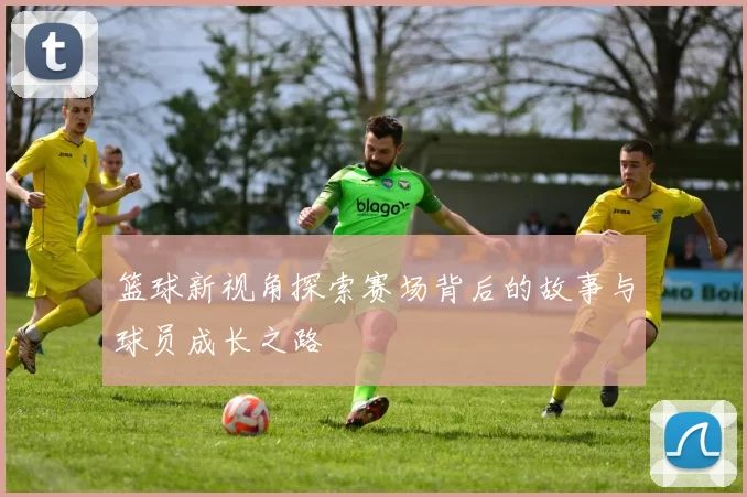 篮球新视角探索赛场背后的故事与球员成长之路