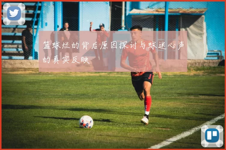 篮球烂的背后原因探讨与球迷心声的真实反映