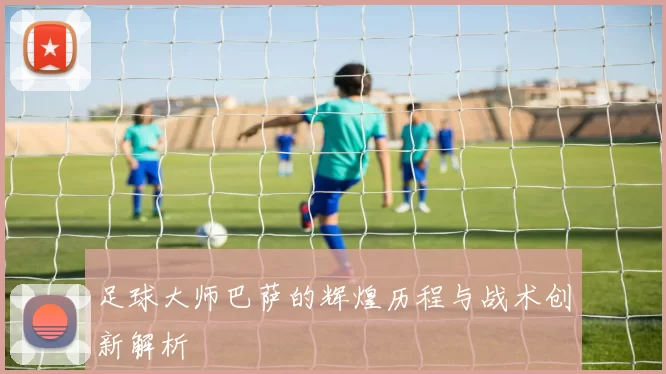 足球大师巴萨的辉煌历程与战术创新解析