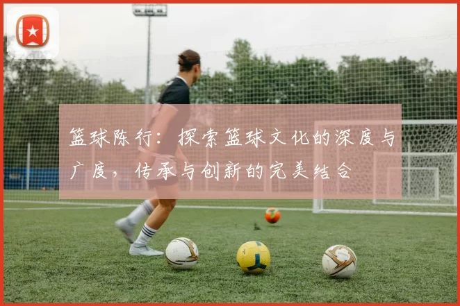 篮球陈行：探索篮球文化的深度与广度，传承与创新的完美结合
