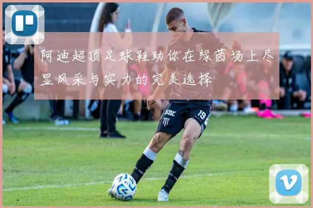 阿迪超顶足球鞋助你在绿茵场上尽显风采与实力的完美选择