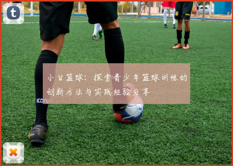 小甘篮球：探索青少年篮球训练的创新方法与实践经验分享