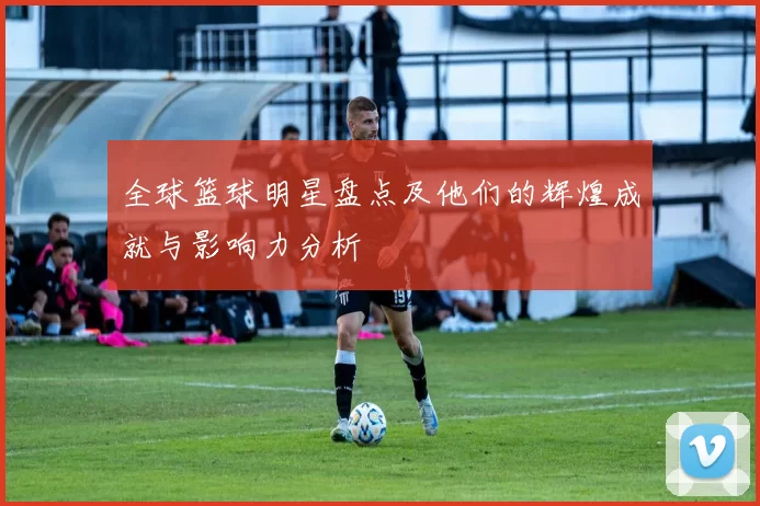 全球篮球明星盘点及他们的辉煌成就与影响力分析