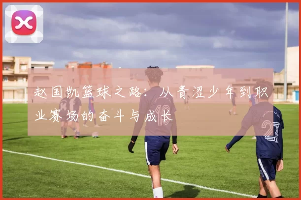 赵国凯篮球之路：从青涩少年到职业赛场的奋斗与成长
